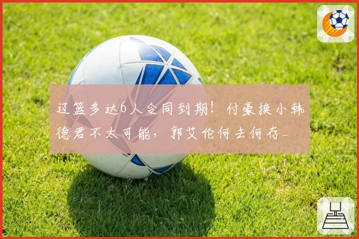 辽篮多达6人合同到期！付豪换小韩德君不太可能，郭艾伦何去何存_