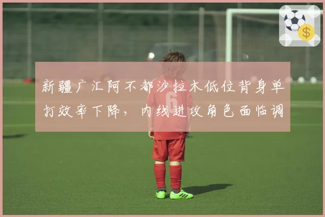 新疆广汇阿不都沙拉木低位背身单打效率下降，内线进攻角色面临调整