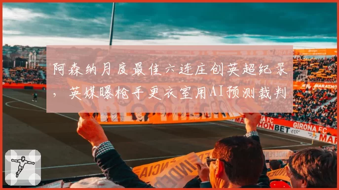 阿森纳月度最佳六连庄创英超纪录,英媒曝枪手更衣室用AI预测裁判尺度