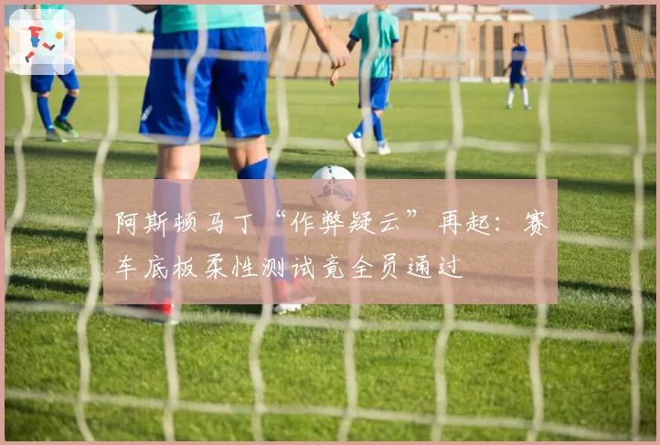 阿斯顿马丁“作弊疑云”再起:赛车底板柔性测试竟全员通过