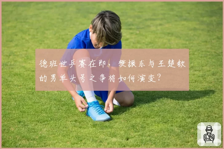 德班世乒赛在即，樊振东与王楚钦的男单头号之争将如何演变？