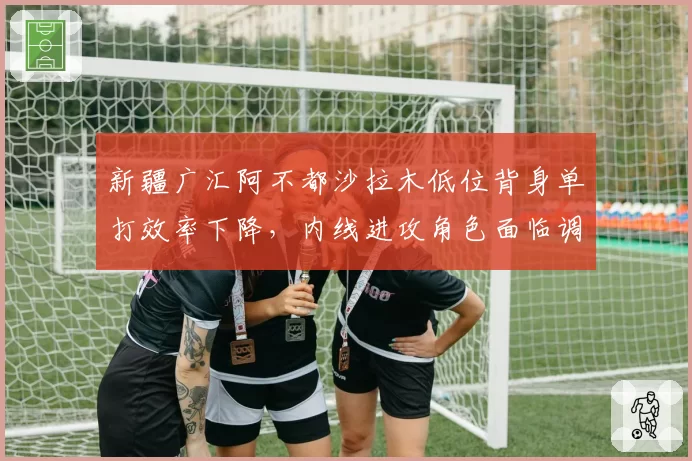 新疆广汇阿不都沙拉木低位背身单打效率下降，内线进攻角色面临调整