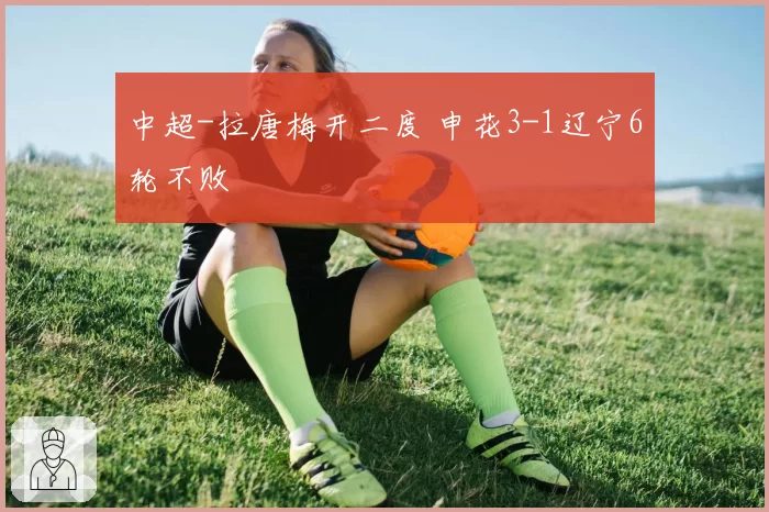 中超-拉唐梅开二度 申花3-1辽宁6轮不败