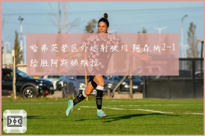 哈弗茨禁区外远射破门 阿森纳2-1险胜阿斯顿维拉