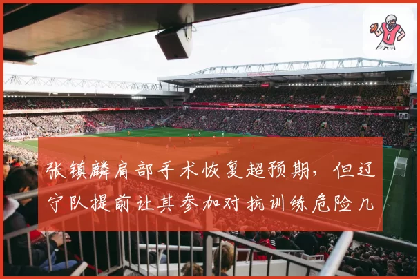 张镇麟肩部手术恢复超预期，但辽宁队提前让其参加对抗训练危险几何