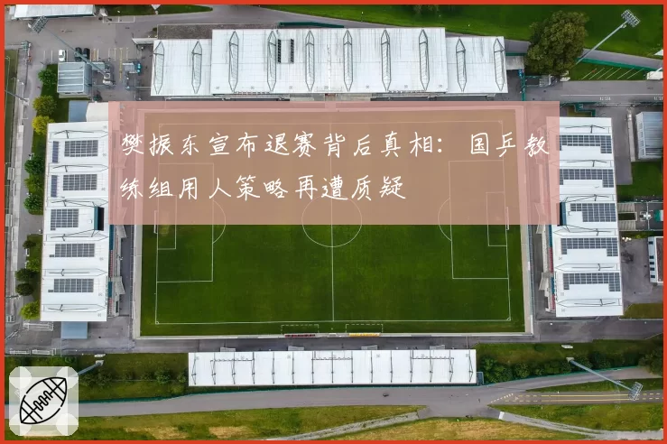 樊振东宣布退赛背后真相:国乒教练组用人策略再遭质疑