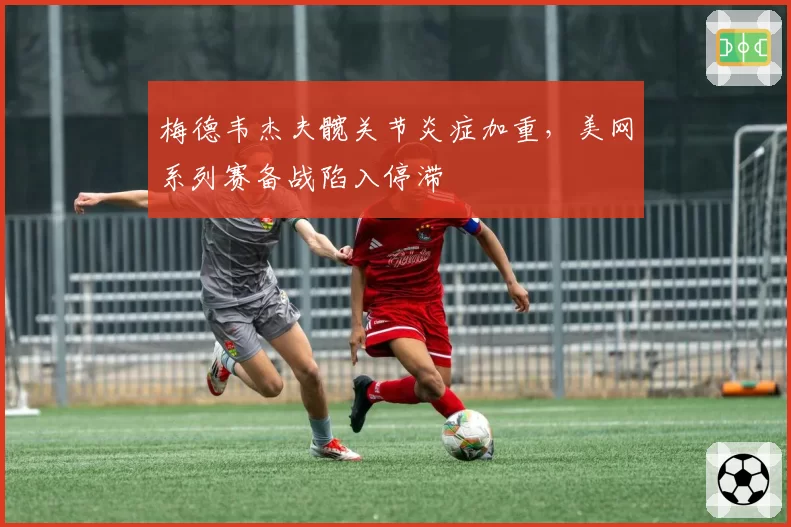 梅德韦杰夫髋关节炎症加重,美网系列赛备战陷入停滞