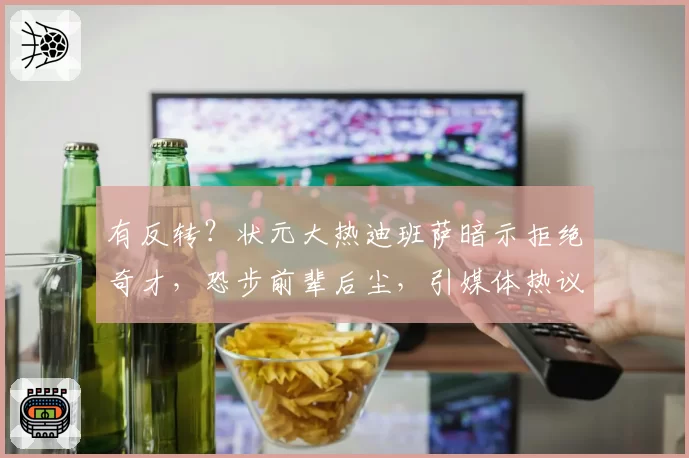 有反转？状元大热迪班萨暗示拒绝奇才，恐步前辈后尘，引媒体热议