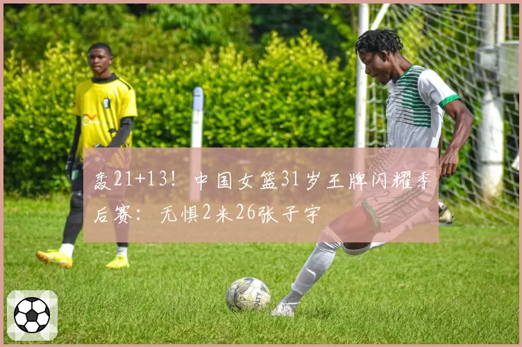 轰21+13！中国女篮31岁王牌闪耀季后赛：无惧2米26张子宇