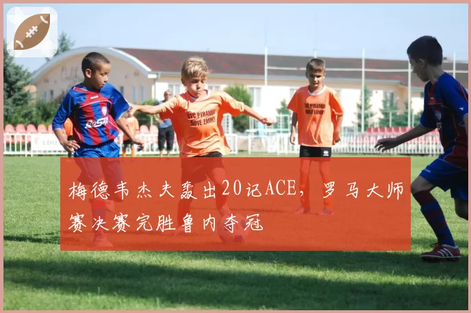 梅德韦杰夫轰出20记ACE，罗马大师赛决赛完胜鲁内夺冠