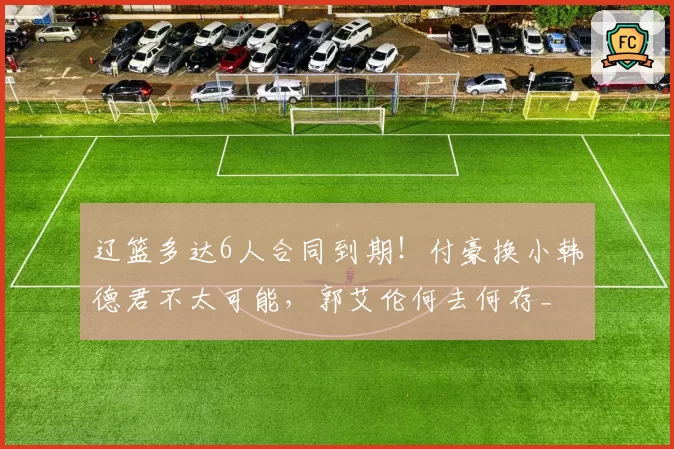辽篮多达6人合同到期！付豪换小韩德君不太可能，郭艾伦何去何存_