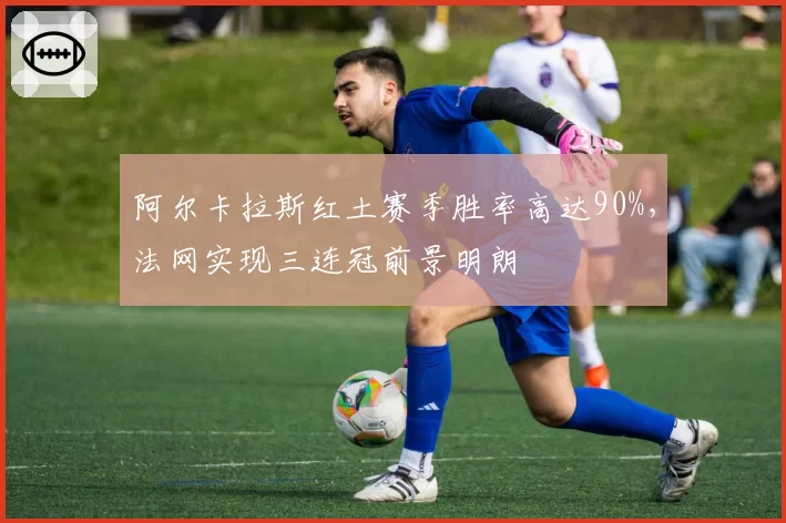 阿尔卡拉斯红土赛季胜率高达90%，法网实现三连冠前景明朗