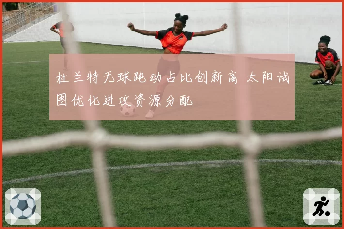 杜兰特无球跑动占比创新高 太阳试图优化进攻资源分配