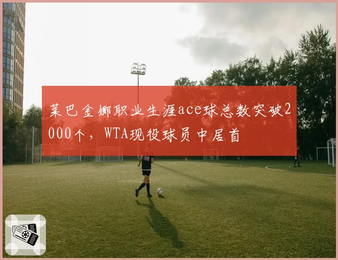 莱巴金娜职业生涯ace球总数突破2000个，WTA现役球员中居首