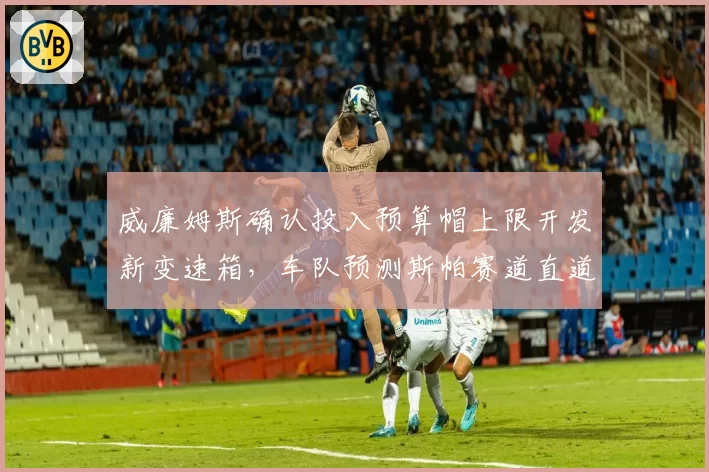 威廉姆斯确认投入预算帽上限开发新变速箱,车队预测斯帕赛道直道极速可破350km_h__br_