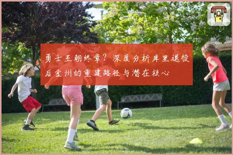 勇士王朝终章？深度分析库里退役后金州的重建路径与潜在核心