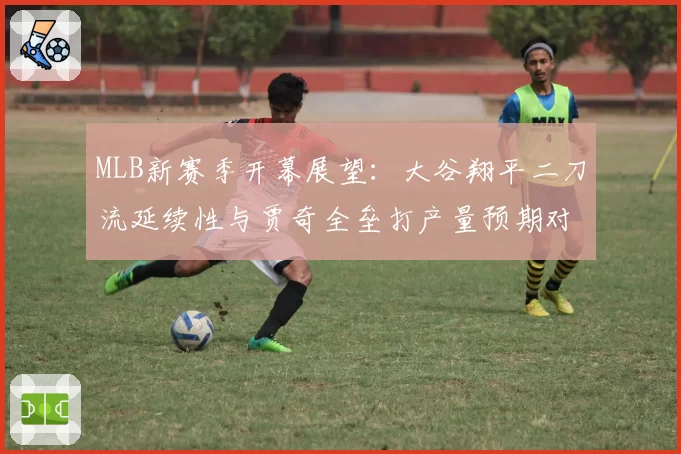 MLB新赛季开幕展望：大谷翔平二刀流延续性与贾奇全垒打产量预期对比