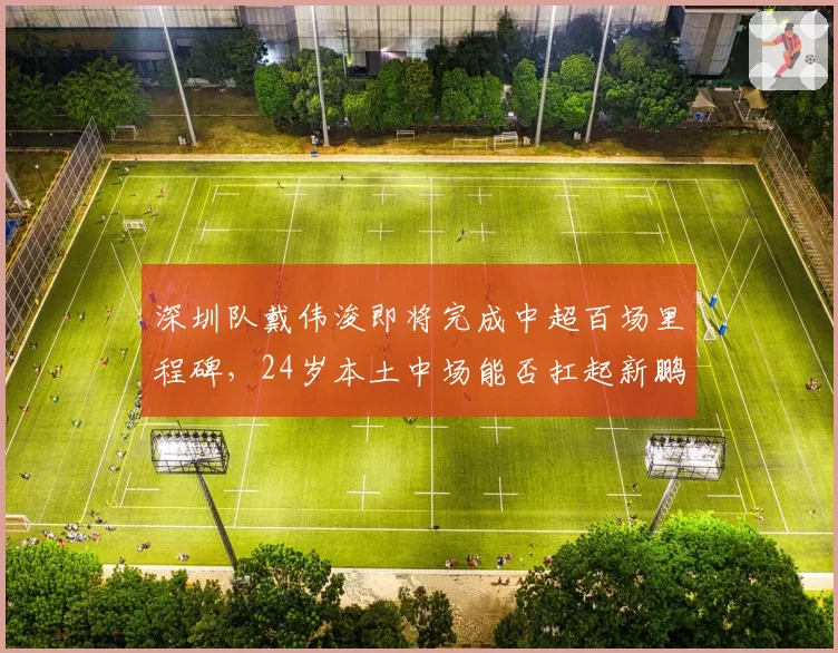 深圳队戴伟浚即将完成中超百场里程碑，24岁本土中场能否扛起新鹏城重建大旗？