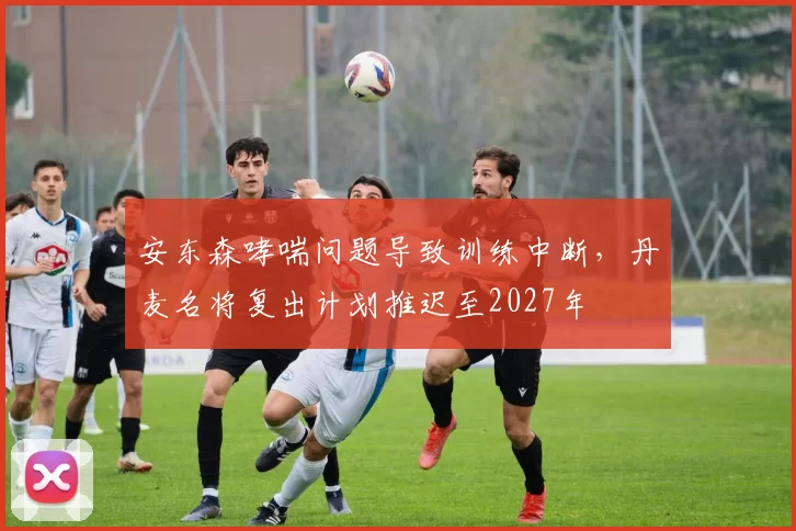 安东森哮喘问题导致训练中断，丹麦名将复出计划推迟至2027年