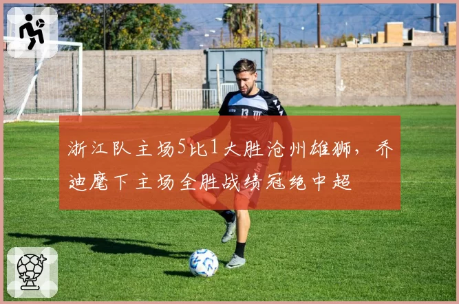 浙江队主场5比1大胜沧州雄狮，乔迪麾下主场全胜战绩冠绝中超