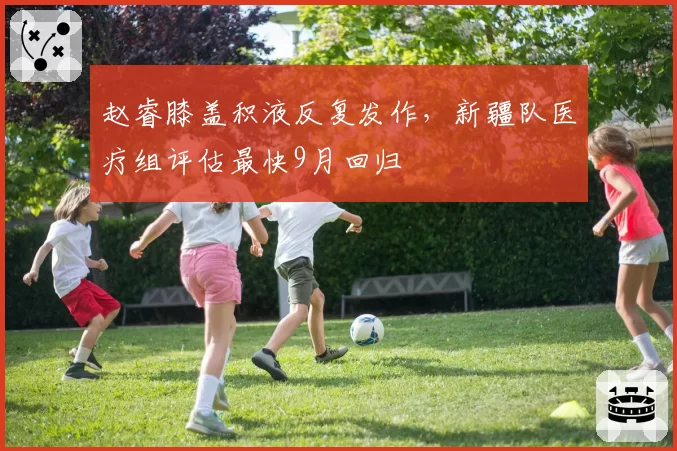 赵睿膝盖积液反复发作，新疆队医疗组评估最快9月回归