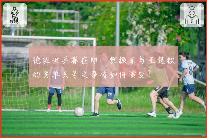 德班世乒赛在即，樊振东与王楚钦的男单头号之争将如何演变？