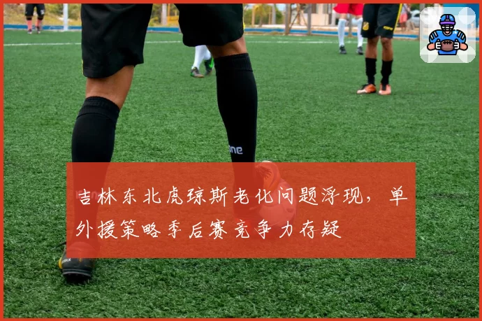 吉林东北虎琼斯老化问题浮现,单外援策略季后赛竞争力存疑