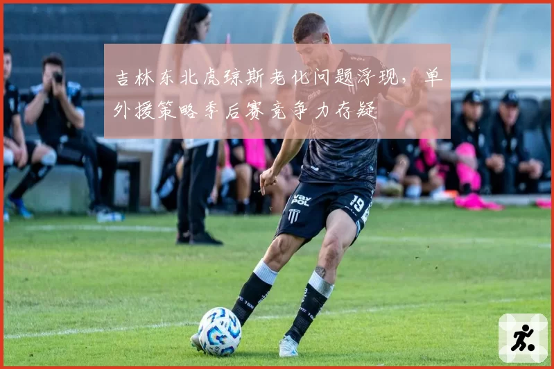吉林东北虎琼斯老化问题浮现,单外援策略季后赛竞争力存疑