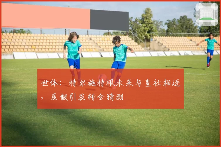 世体:特尔施特根未来与皇社相连,度假引发转会猜测