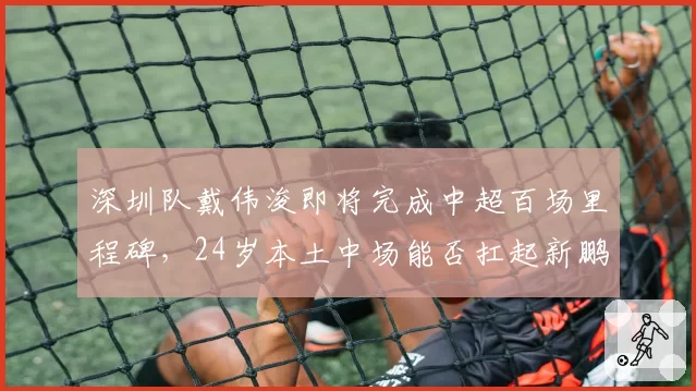 深圳队戴伟浚即将完成中超百场里程碑，24岁本土中场能否扛起新鹏城重建大旗？
