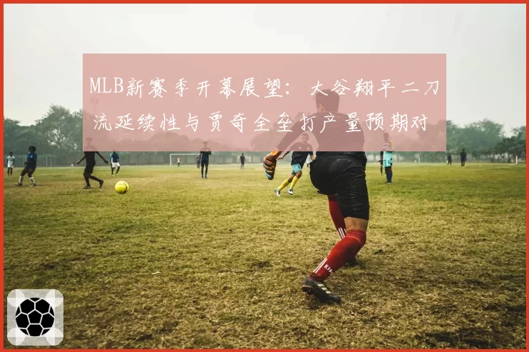 MLB新赛季开幕展望：大谷翔平二刀流延续性与贾奇全垒打产量预期对比