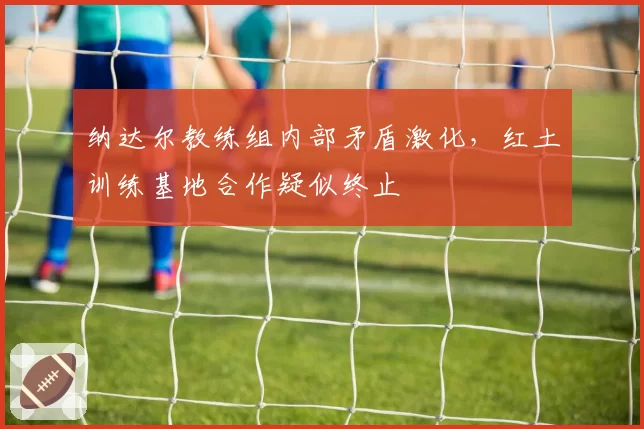 纳达尔教练组内部矛盾激化，红土训练基地合作疑似终止