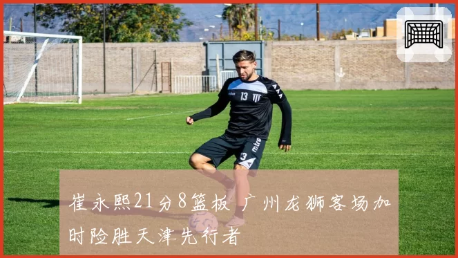 崔永熙21分8篮板 广州龙狮客场加时险胜天津先行者