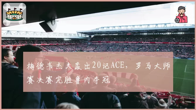 梅德韦杰夫轰出20记ACE，罗马大师赛决赛完胜鲁内夺冠