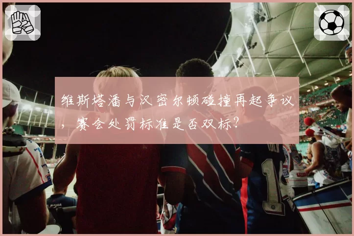 维斯塔潘与汉密尔顿碰撞再起争议,赛会处罚标准是否双标?
