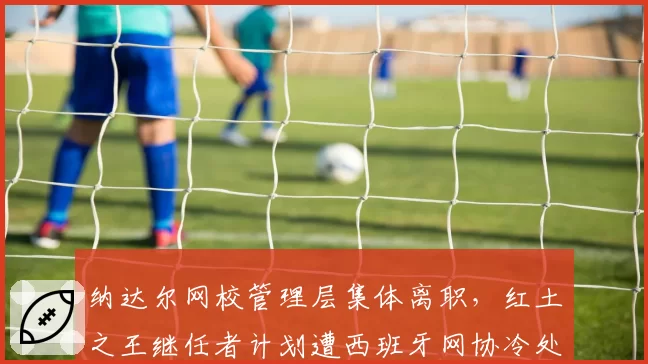 纳达尔网校管理层集体离职，红土之王继任者计划遭西班牙网协冷处理