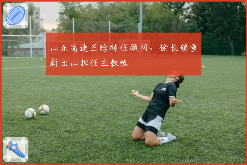 山东高速王晗转任顾问，徐长锁重新出山担任主教练
