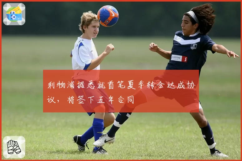 利物浦据悉就首笔夏季转会达成协议，将签下五年合同