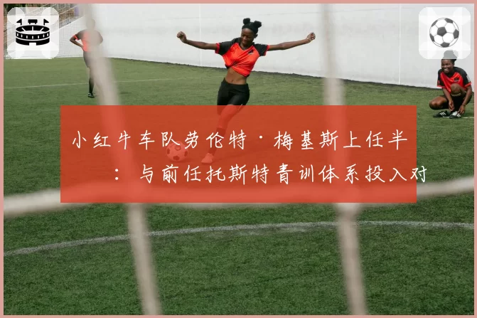 小红牛车队劳伦特·梅基斯上任半年：与前任托斯特青训体系投入对比