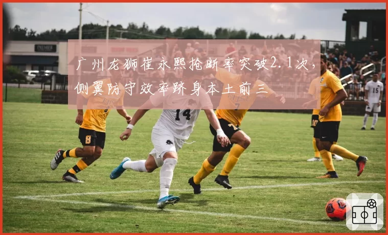广州龙狮崔永熙抢断率突破2.1次，侧翼防守效率跻身本土前三