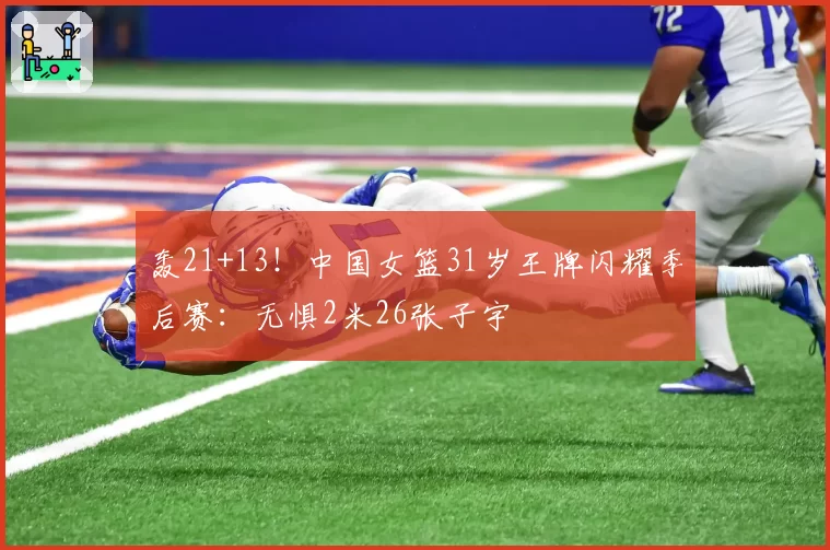 轰21+13！中国女篮31岁王牌闪耀季后赛：无惧2米26张子宇