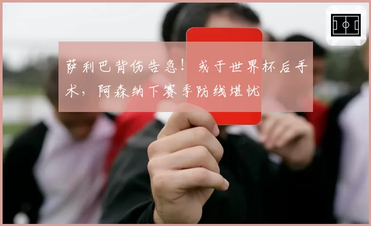 萨利巴背伤告急!或于世界杯后手术,阿森纳下赛季防线堪忧
