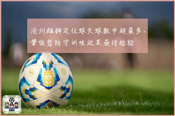 沧州雄狮定位球失球数中超最多,肇俊哲防守训练效果亟待检验