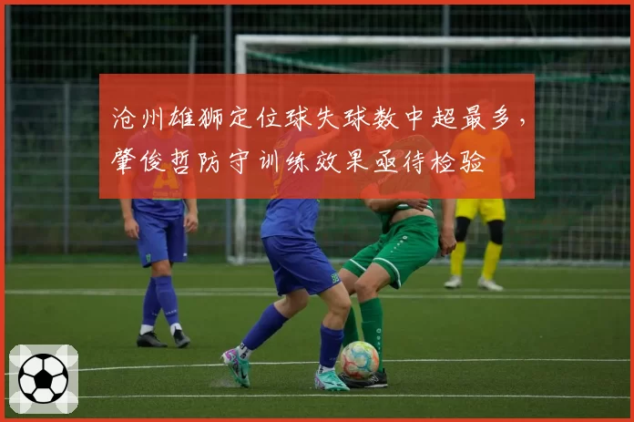 沧州雄狮定位球失球数中超最多,肇俊哲防守训练效果亟待检验