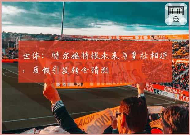 世体：特尔施特根未来与皇社相连，度假引发转会猜测