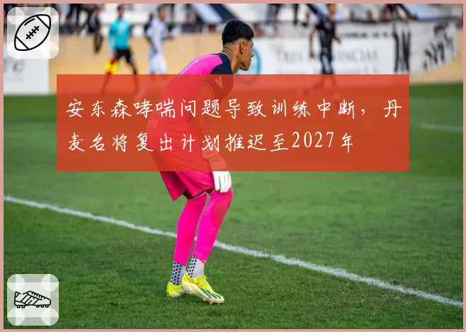 安东森哮喘问题导致训练中断，丹麦名将复出计划推迟至2027年