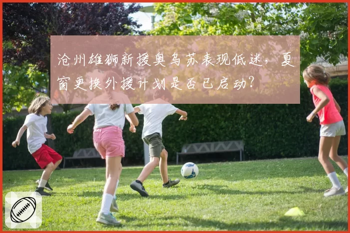 沧州雄狮新援奥乌苏表现低迷，夏窗更换外援计划是否已启动？